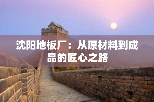 沈阳地板厂：从原材料到成品的匠心之路