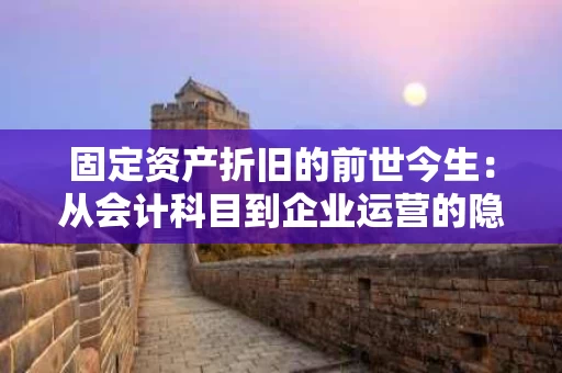 固定资产折旧的前世今生：从会计科目到企业运营的隐形成本