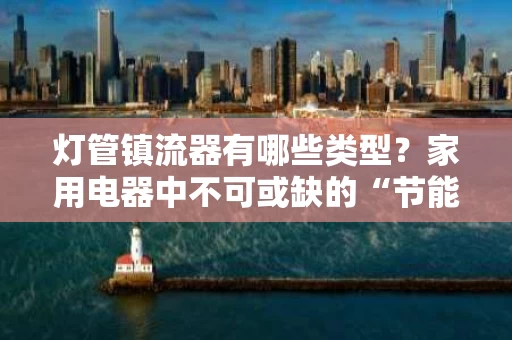 灯管镇流器有哪些类型？家用电器中不可或缺的“节能小能手”