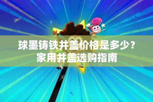 球墨铸铁井盖价格是多少？家用井盖选购指南