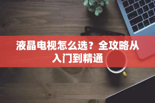 液晶电视怎么选？全攻略从入门到精通