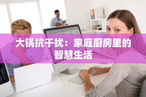 大锅抗干扰：家庭厨房里的智慧生活