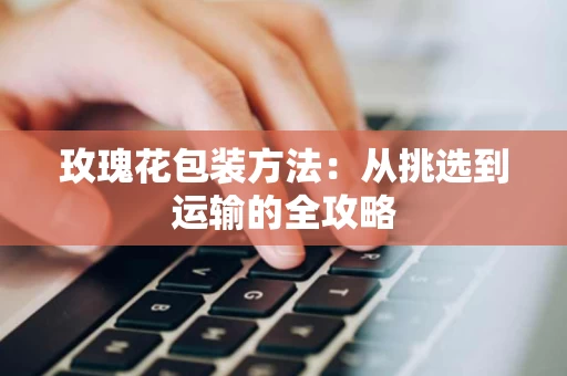 玫瑰花包装方法：从挑选到运输的全攻略