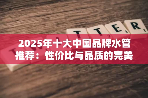 2025年十大中国品牌水管推荐：性价比与品质的完美结合