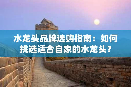 水龙头品牌选购指南:如何挑选适合自家的水龙头? 水龙头品牌选购指南:如何挑选适合自家的水龙头?