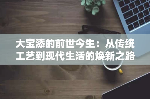 大宝漆的前世今生:从传统工艺到现代生活的焕新之路 大宝漆的前世今生:从传统工艺到现代生活的焕新之路