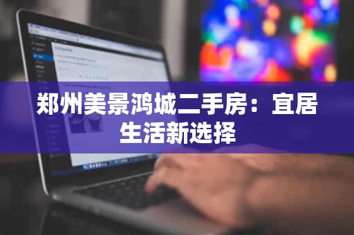 郑州美景鸿城二手房:宜居生活新选择 郑州美景鸿城二手房:宜居生活新选择