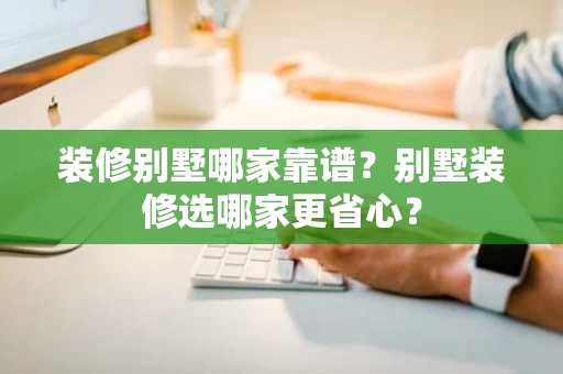 装修别墅哪家靠谱?别墅装修选哪家更省心? 装修别墅哪家靠谱?别墅装修选哪家更省心?