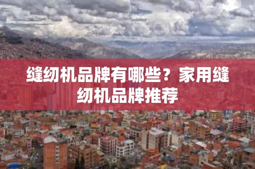 缝纫机品牌有哪些?家用缝纫机品牌推荐 缝纫机品牌有哪些?家用缝纫机品牌推荐
