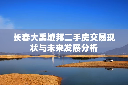 长春大禹城邦二手房交易现状与未来发展分析 长春大禹城邦二手房交易现状与未来发展分析
