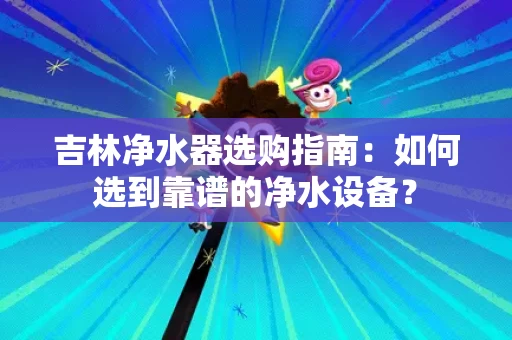 吉林净水器选购指南:如何选到靠谱的净水设备? 吉林净水器选购指南:如何选到靠谱的净水设备?