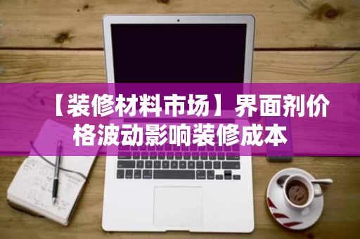 【装修材料市场】界面剂价格波动影响装修成本 【装修材料市场】界面剂价格波动影响装修成本