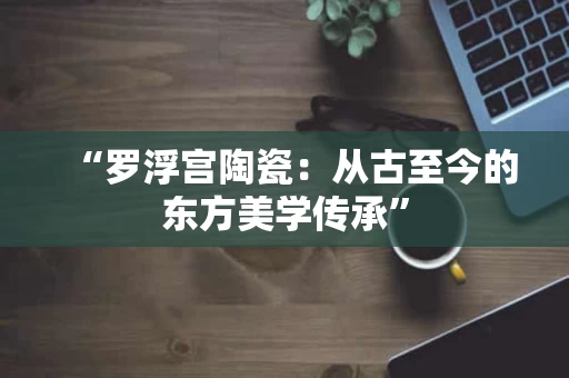 “罗浮宫陶瓷：从古至今的东方美学传承”