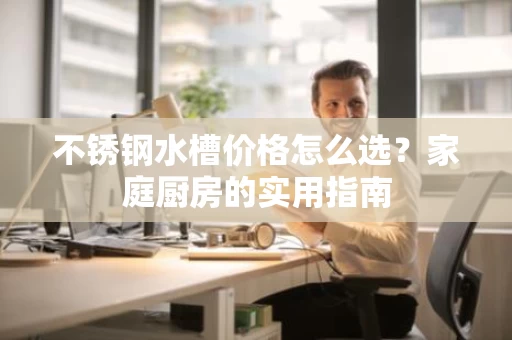 不锈钢水槽价格怎么选?家庭厨房的实用指南 不锈钢水槽价格怎么选?家庭厨房的实用指南