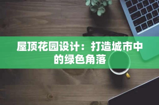 屋顶花园设计:打造城市中的绿色角落 屋顶花园设计:打造城市中的绿色角落