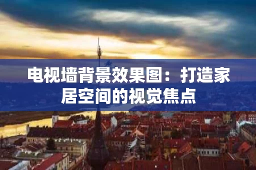 电视墙背景效果图:打造家居空间的视觉焦点 电视墙背景效果图:打造家居空间的视觉焦点