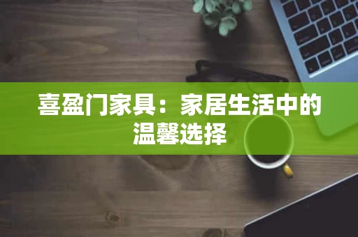 喜盈门家具:家居生活中的温馨选择 喜盈门家具:家居生活中的温馨选择