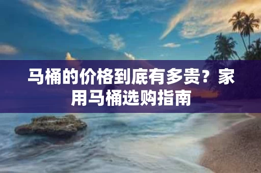 马桶的价格到底有多贵?家用马桶选购指南 马桶的价格到底有多贵?家用马桶选购指南