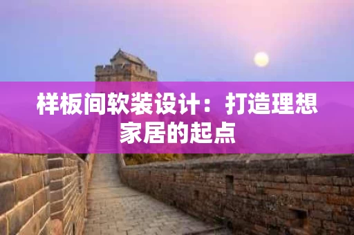 样板间软装设计:打造理想家居的起点 样板间软装设计:打造理想家居的起点