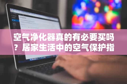 空气净化器真的有必要买吗?居家生活中的空气保护指南 空气净化器真的有必要买吗?居家生活中的空气保护指南