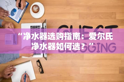 “净水器选购指南：爱尔氏净水器如何选？”