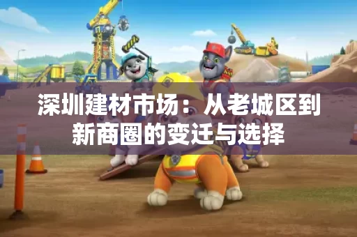 深圳建材市场:从老城区到新商圈的变迁与选择 深圳建材市场:从老城区到新商圈的变迁与选择