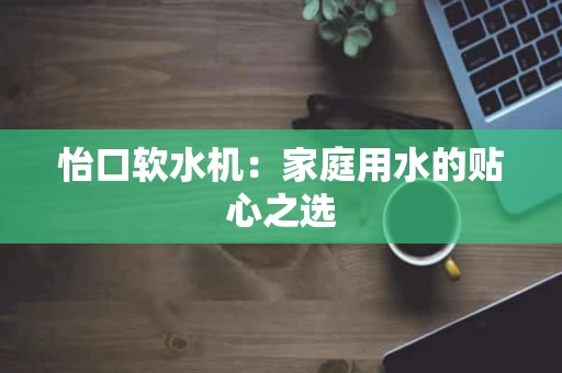 怡口软水机：家庭用水的贴心之选