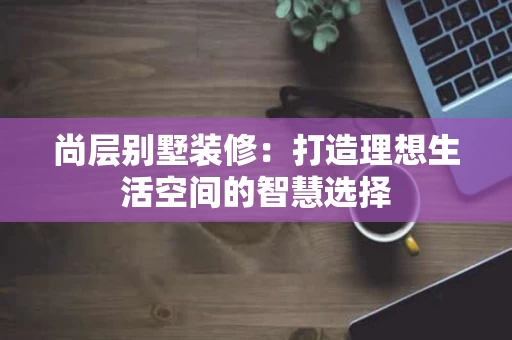尚层别墅装修：打造理想生活空间的智慧选择