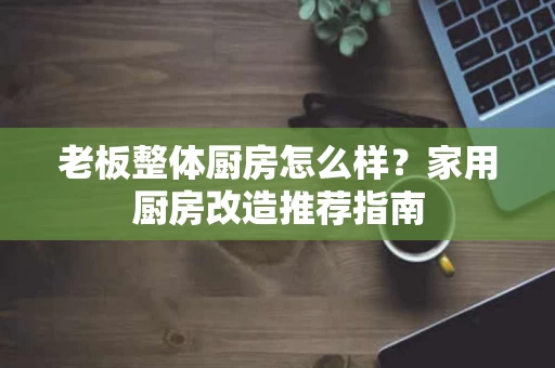 老板整体厨房怎么样？家用厨房改造推荐指南