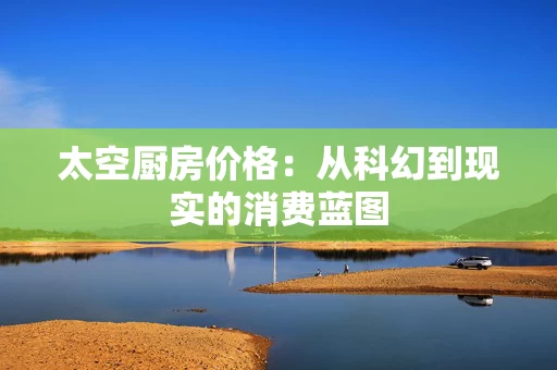 太空厨房价格:从科幻到现实的消费蓝图 太空厨房价格:从科幻到现实的消费蓝图