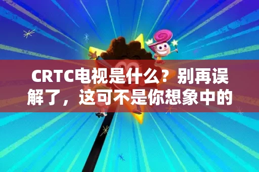 CRTC电视是什么?别再误解了,这可不是你想象中的电视 CRTC电视是什么?别再误解了,这可不是你想象中的电视