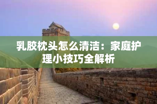 乳胶枕头怎么清洁:家庭护理小技巧全解析 乳胶枕头怎么清洁:家庭护理小技巧全解析