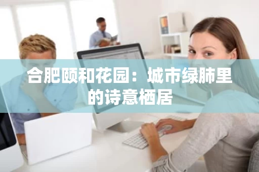 合肥颐和花园：城市绿肺里的诗意栖居