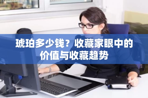 琥珀多少钱?收藏家眼中的价值与收藏趋势 琥珀多少钱?收藏家眼中的价值与收藏趋势