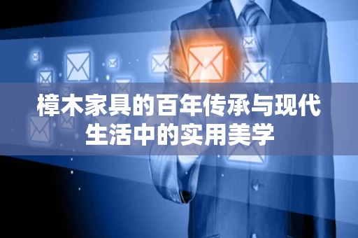樟木家具的百年传承与现代生活中的实用美学 樟木家具的百年传承与现代生活中的实用美学