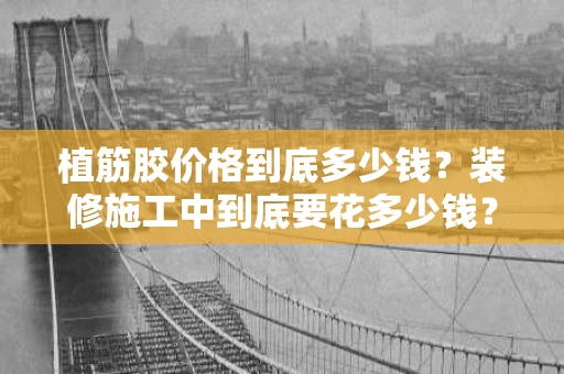 植筋胶价格到底多少钱？装修施工中到底要花多少钱？