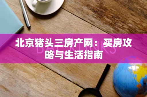 北京猪头三房产网:买房攻略与生活指南 北京猪头三房产网:买房攻略与生活指南