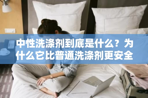 中性洗涤剂到底是什么?为什么它比普通洗涤剂更安全? 中性洗涤剂到底是什么?为什么它比普通洗涤剂更安全?