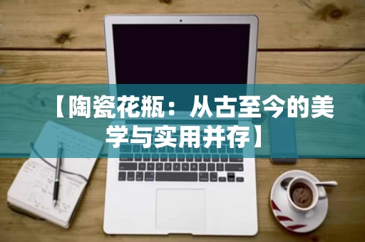 【陶瓷花瓶:从古至今的美学与实用并存】 【陶瓷花瓶:从古至今的美学与实用并存】