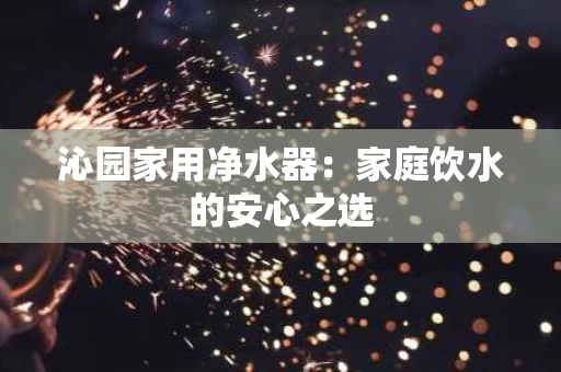 沁园家用净水器：家庭饮水的安心之选