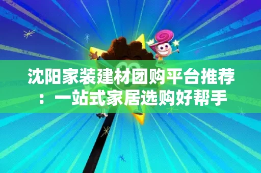 沈阳家装建材团购平台推荐:一站式家居选购好帮手 沈阳家装建材团购平台推荐:一站式家居选购好帮手