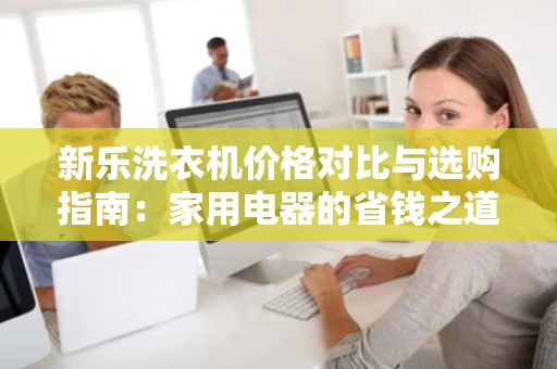 新乐洗衣机价格对比与选购指南:家用电器的省钱之道 新乐洗衣机价格对比与选购指南:家用电器的省钱之道