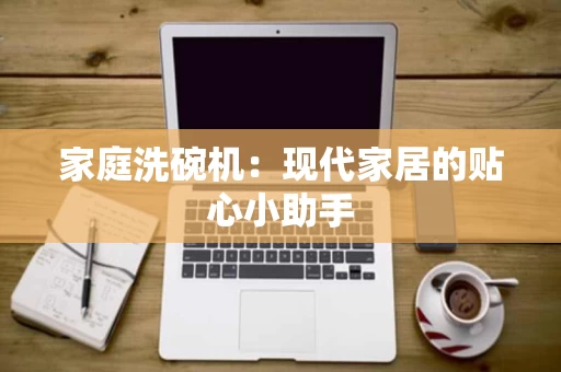 家庭洗碗机:现代家居的贴心小助手 家庭洗碗机:现代家居的贴心小助手