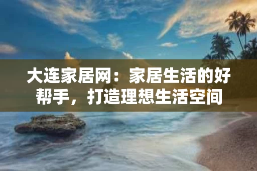 大连家居网:家居生活的好帮手,打造理想生活空间 大连家居网:家居生活的好帮手,打造理想生活空间