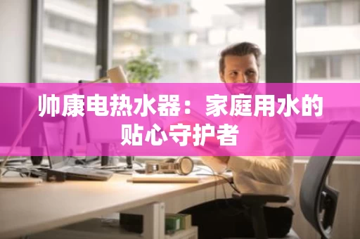 帅康电热水器:家庭用水的贴心守护者 帅康电热水器:家庭用水的贴心守护者