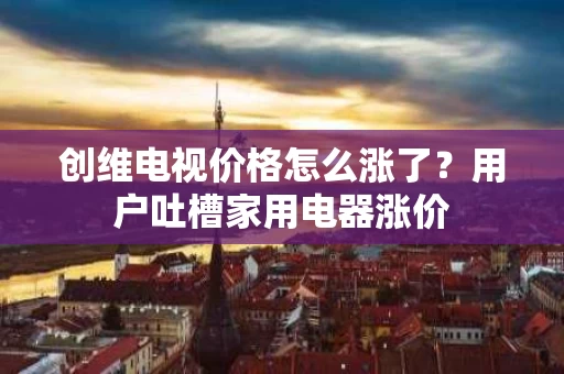 创维电视价格怎么涨了?用户吐槽家用电器涨价 创维电视价格怎么涨了?用户吐槽家用电器涨价