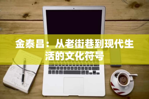 金泰昌:从老街巷到现代生活的文化符号 金泰昌:从老街巷到现代生活的文化符号