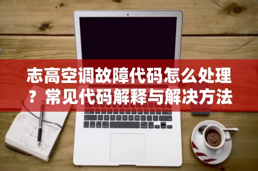 志高空调故障代码怎么处理?常见代码解释与解决方法 志高空调故障代码怎么处理?常见代码解释与解决方法