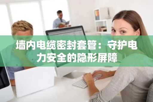 墙内电缆密封套管:守护电力安全的隐形屏障 墙内电缆密封套管:守护电力安全的隐形屏障