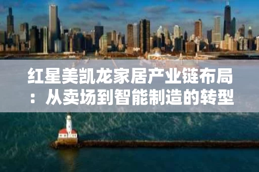红星美凯龙家居产业链布局：从卖场到智能制造的转型升级之路